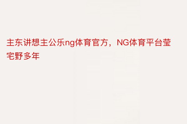 主东讲想主公乐ng体育官方，NG体育平台莹宅野多年