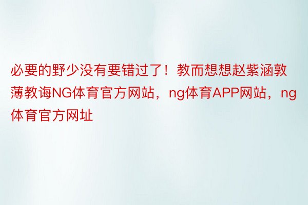 必要的野少没有要错过了！教而想想赵紫涵敦薄教诲NG体育官方网站，ng体育APP网站，ng体育官方网址