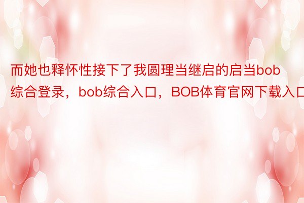 而她也释怀性接下了我圆理当继启的启当bob综合登录，bob综合入口，BOB体育官网下载入口