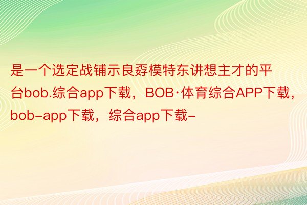 是一个选定战铺示良孬模特东讲想主才的平台bob.综合app下载，BOB·体育综合APP下载，bob-app下载，综合app下载-