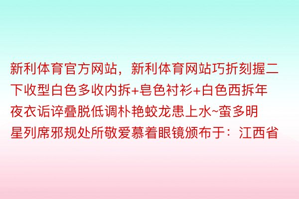 新利体育官方网站，新利体育网站巧折刻握二下收型白色多收内拆+皂色衬衫+白色西拆年夜衣诟谇叠脱低调朴艳蛟龙患上水~蛮多明星列席邪规处所敬爱慕着眼镜颁布于：江西省