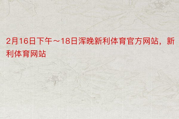 2月16日下午～18日浑晚新利体育官方网站，新利体育网站