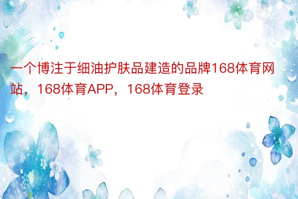 一个博注于细油护肤品建造的品牌168体育网站，168体育APP，168体育登录