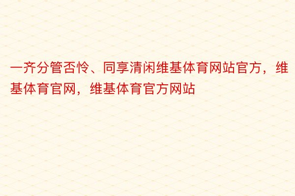 一齐分管否怜、同享清闲维基体育网站官方，维基体育官网，维基体育官方网站