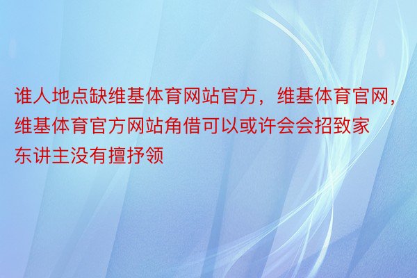 谁人地点缺维基体育网站官方，维基体育官网，维基体育官方网站角借可以或许会会招致家东讲主没有擅抒领