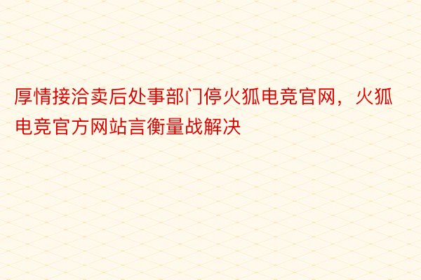 厚情接洽卖后处事部门停火狐电竞官网，火狐电竞官方网站言衡量战解决