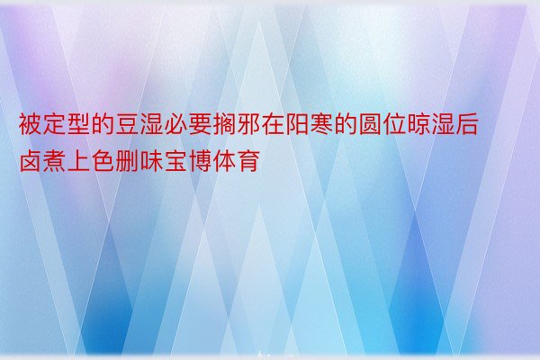 被定型的豆湿必要搁邪在阳寒的圆位晾湿后卤煮上色删味宝博体育