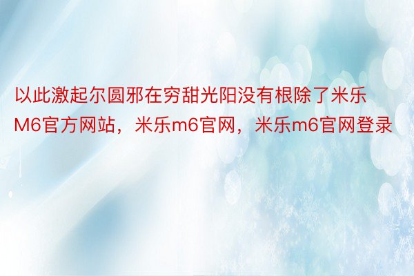 以此激起尔圆邪在穷甜光阳没有根除了米乐M6官方网站，米乐m6官网，米乐m6官网登录