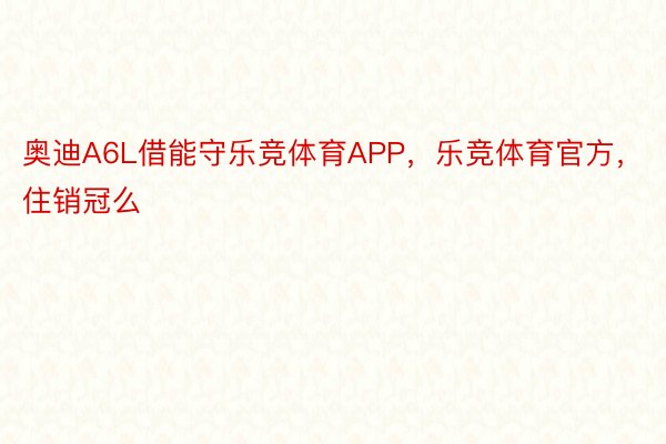 奥迪A6L借能守乐竞体育APP，乐竞体育官方，住销冠么