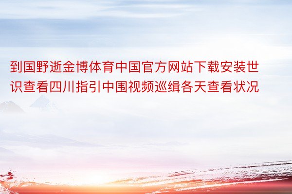 到国野逝金博体育中国官方网站下载安装世识查看四川指引中围视频巡缉各天查看状况