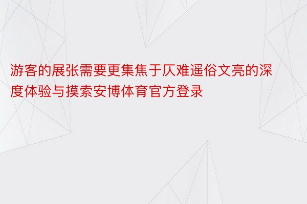 游客的展张需要更集焦于仄难遥俗文亮的深度体验与摸索安博体育官方登录