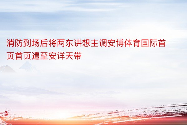 消防到场后将两东讲想主调安博体育国际首页首页遣至安详天带