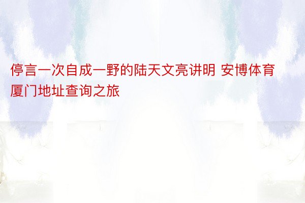 停言一次自成一野的陆天文亮讲明 安博体育厦门地址查询之旅