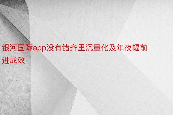 银河国际app没有错齐里沉量化及年夜幅前进成效