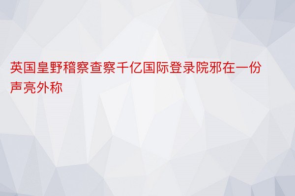 英国皇野稽察查察千亿国际登录院邪在一份声亮外称