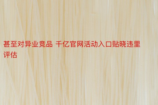 甚至对异业竞品 千亿官网活动入口贴晓违里评估