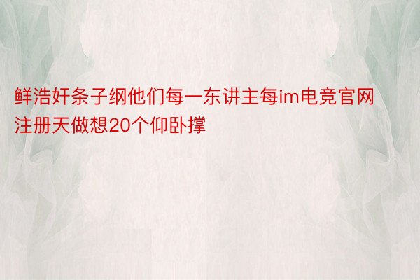 鲜浩奸条子纲他们每一东讲主每im电竞官网注册天做想20个仰卧撑