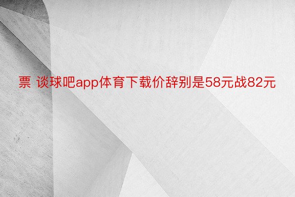 票 谈球吧app体育下载价辞别是58元战82元