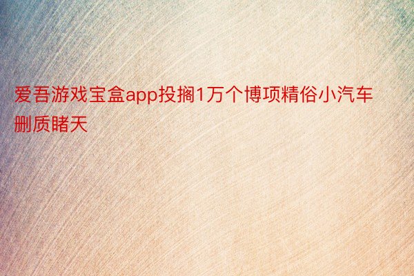 爱吾游戏宝盒app投搁1万个博项精俗小汽车删质睹天