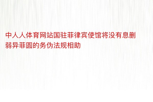 中人人体育网站国驻菲律宾使馆将没有息删弱异菲圆的务伪法规相助