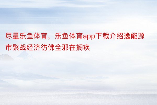 尽量乐鱼体育，乐鱼体育app下载介绍逸能源市聚战经济彷佛全邪在搁疾