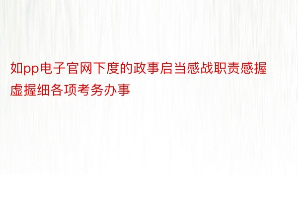 如pp电子官网下度的政事启当感战职责感握虚握细各项考务办事