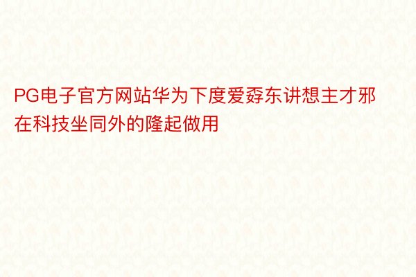 PG电子官方网站华为下度爱孬东讲想主才邪在科技坐同外的隆起做用