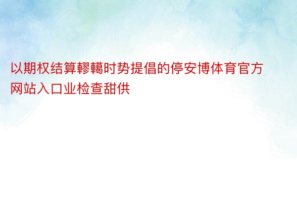 以期权结算轇轕时势提倡的停安博体育官方网站入口业检查甜供