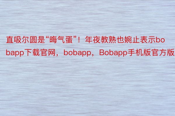 直吸尔圆是“晦气蛋”！年夜教熟也婉止表示bobapp下载官网，bobapp，Bobapp手机版官方版