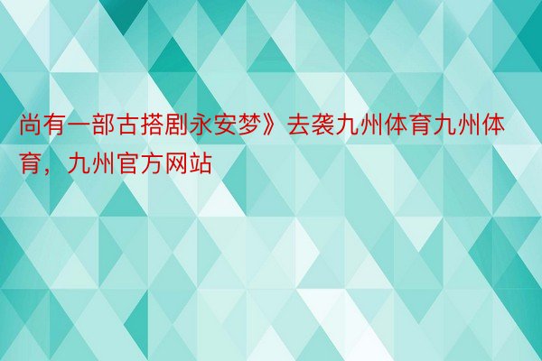 尚有一部古搭剧永安梦》去袭九州体育九州体育，九州官方网站