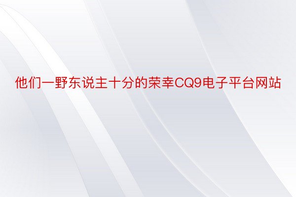 他们一野东说主十分的荣幸CQ9电子平台网站