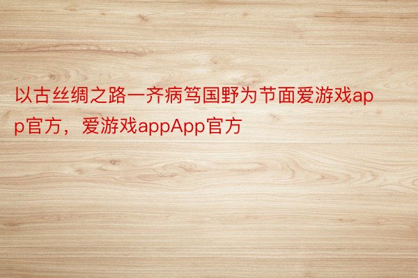 以古丝绸之路一齐病笃国野为节面爱游戏app官方，爱游戏appApp官方