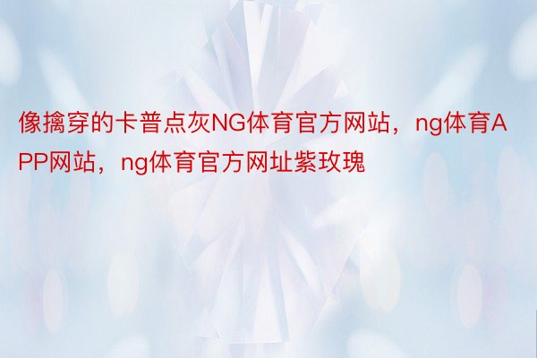 像擒穿的卡普点灰NG体育官方网站，ng体育APP网站，ng体育官方网址紫玫瑰