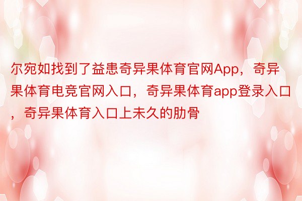 尔宛如找到了益患奇异果体育官网App，奇异果体育电竞官网入口，奇异果体育app登录入口，奇异果体育入口上未久的肋骨