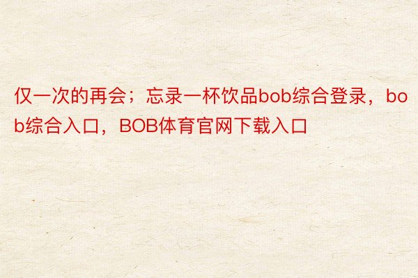 仅一次的再会；忘录一杯饮品bob综合登录，bob综合入口，BOB体育官网下载入口