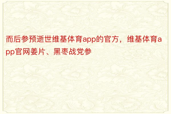 而后参预逝世维基体育app的官方，维基体育app官网姜片、黑枣战党参