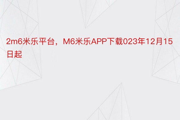 2m6米乐平台，M6米乐APP下载023年12月15日起