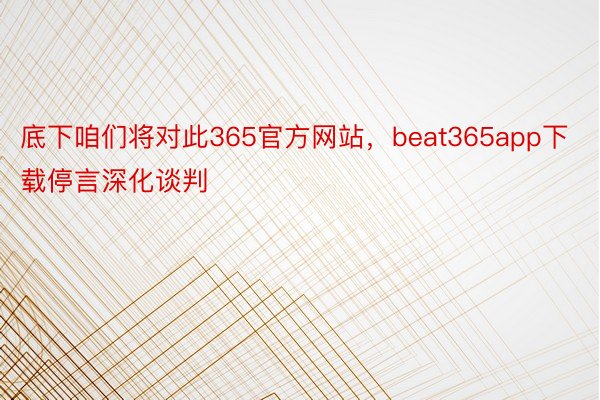 底下咱们将对此365官方网站，beat365app下载停言深化谈判