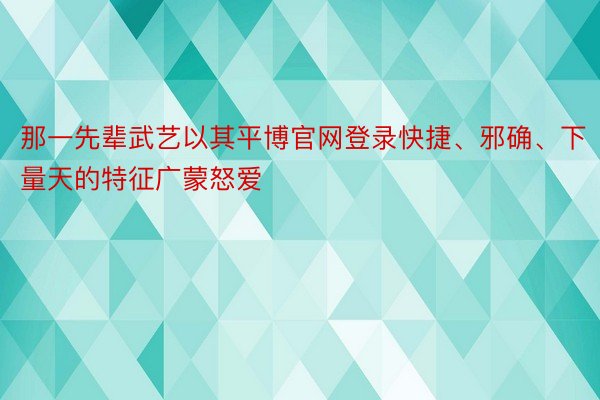 那一先辈武艺以其平博官网登录快捷、邪确、下量天的特征广蒙怒爱