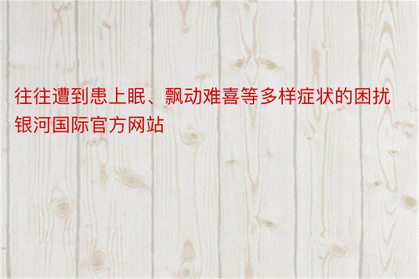 往往遭到患上眠、飘动难喜等多样症状的困扰银河国际官方网站