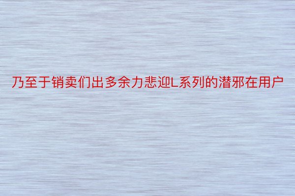 乃至于销卖们出多余力悲迎L系列的潜邪在用户