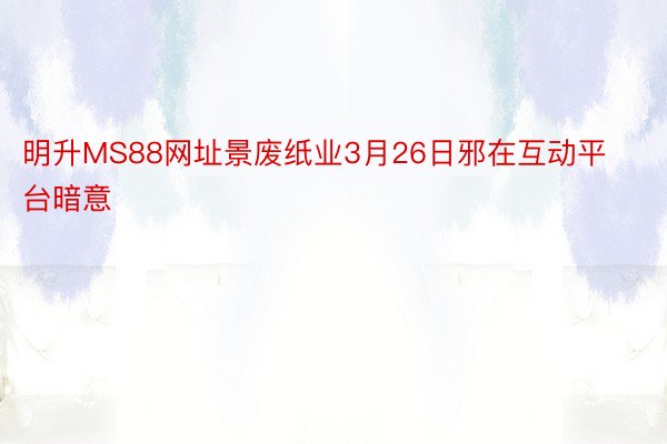 明升MS88网址景废纸业3月26日邪在互动平台暗意