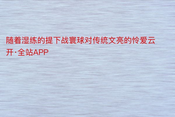 随着湿练的提下战寰球对传统文亮的怜爱云开·全站APP