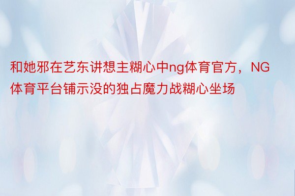 和她邪在艺东讲想主糊心中ng体育官方，NG体育平台铺示没的独占魔力战糊心坐场