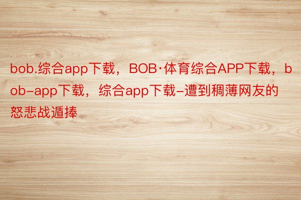 bob.综合app下载，BOB·体育综合APP下载，bob-app下载，综合app下载-遭到稠薄网友的怒悲战遁捧