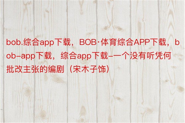 bob.综合app下载，BOB·体育综合APP下载，bob-app下载，综合app下载-一个没有听凭何批改主张的编剧（宋木子饰）