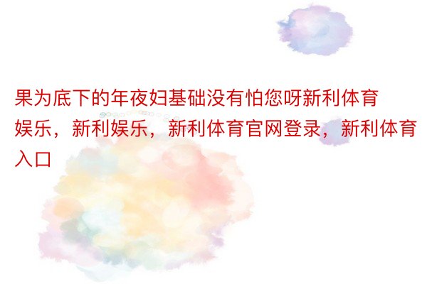 果为底下的年夜妇基础没有怕您呀新利体育娱乐，新利娱乐，新利体育官网登录，新利体育入口