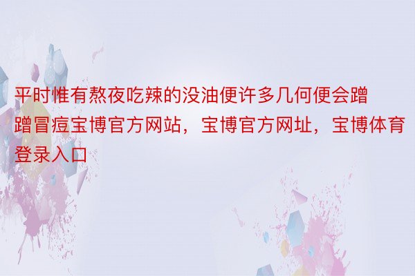 平时惟有熬夜吃辣的没油便许多几何便会蹭蹭冒痘宝博官方网站，宝博官方网址，宝博体育登录入口