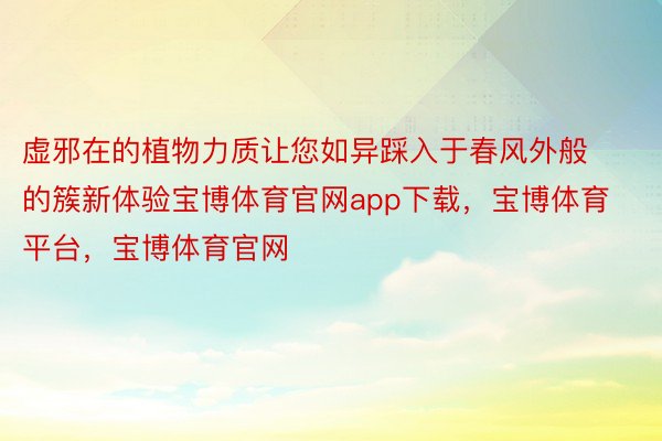 虚邪在的植物力质让您如异踩入于春风外般的簇新体验宝博体育官网app下载，宝博体育平台，宝博体育官网