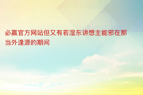 必赢官方网站但又有若湿东讲想主能邪在那当外逢源的期间